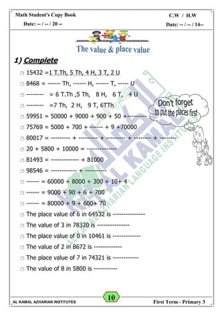 10
Math Student's Copy Book
Date: -- / -- / 20 --
C.W / H.W
Date: -- / -- / 14--
AL KAMAL AZHARIAN INSTITUTES First Term - Primary 3
1) Complete
 15432 =1 T.Th, 5 Th, 4 H, 3 T, 2 U
 8468 = ------ Th, ------ H, ------ T, ----- U
 -------- = 6 T.Th ,5 Th, 8 H, 6 T, 4 U
 -------- =7 Th, 2 H, 9 T, 6TTh
 59951 = 50000 + 9000 + 900 + 50 +---------
 75769 = 5000 + 700 + ------ + 9 +70000
 80017 = --------- + --------- + --------- + -------- + --------
 20 + 5800 + 10000 = --------------
 81493 = ------------- + 81000
 98546 = ------------ + ----------
 ------ = 60000 + 8000 + 300 + 10+ 4
 ------ = 9000 + 90 + 6 + 700
 ------ = 80000 + 9 + 600+ 70
 The place value of 6 in 64532 is ---------------
 The value of 3 in 78320 is ---------------
 The place value of 0 in 10461 is -------------
 The value of 2 in 8672 is -------------
 The place value of 7 in 74321 is ------------
 The value of 8 in 5800 is -----------
 