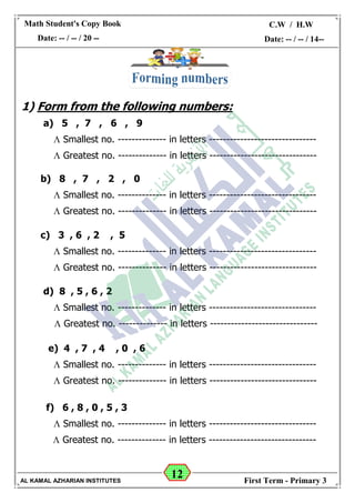 12
Math Student's Copy Book
Date: -- / -- / 20 --
C.W / H.W
Date: -- / -- / 14--
AL KAMAL AZHARIAN INSTITUTES First Term - Primary 3
1) Form from the following numbers:
a) 5 , 7 , 6 , 9
 Smallest no. -------------- in letters -------------------------------
 Greatest no. -------------- in letters -------------------------------
b) 8 , 7 , 2 , 0
 Smallest no. -------------- in letters -------------------------------
 Greatest no. -------------- in letters -------------------------------
c) 3 , 6 , 2 , 5
 Smallest no. -------------- in letters -------------------------------
 Greatest no. -------------- in letters -------------------------------
d) 8 , 5 , 6 , 2
 Smallest no. -------------- in letters -------------------------------
 Greatest no. -------------- in letters -------------------------------
e) 4 , 7 , 4 , 0 , 6
 Smallest no. -------------- in letters -------------------------------
 Greatest no. -------------- in letters -------------------------------
f) 6 , 8 , 0 , 5 , 3
 Smallest no. -------------- in letters -------------------------------
 Greatest no. -------------- in letters -------------------------------
 