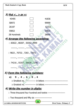16
Math Student's Copy Book
Date: -- / -- / 20 --
C.W / H.W
Date: -- / -- / 14--
AL KAMAL AZHARIAN INSTITUTES First Term - Primary 3
3) Put < , > or =:
45495 41836
58972 99999
26187 62316
59852 59825
28 Hundreds 28000
4) Arrange the following ascending:
 83022 , 80207 , 50302 ,9999
--------, -------- , --------, ----------
 9823 , 70732 , 7283 , 73072
--------, -------- , --------, ----------
 74216 , 55357 , 58639 , 7296
--------, -------- , --------, ----------
5) Form the following numbers:
a) 9 , 4 , 6 , 0 , 4
 Smallest no. -------------- in letters -------------------------------
 Greatest no. -------------- in letters -------------------------------
6) Write the number in digits:
 Three thousand four hundred and twelve -----------------------
 Two thousand and fifty six -----------------------
 