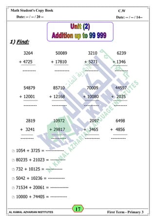 17
Math Student's Copy Book
Date: -- / -- / 20 --
C.W / H.W
Date: -- / -- / 14--
AL KAMAL AZHARIAN INSTITUTES First Term - Primary 3
1) Find:
3264 50089 3210 6239
+ 4725 + 17810 + 5271 + 1346
-------- --------- -------- --------
54879 85710 70009 44597
+ 12001 + 12168 + 10080 + 2035
-------- --------- --------- --------
2819 10972 2097 6498
+ 3241 + 29817 + 3465 + 4856
-------- --------- --------- ---------
 1054 + 3725 = ------------
 80235 + 21023 = ----------
 732 + 10125 = -----------
 5042 + 10236 = -----------
 71534 + 20061 = ------------
 10000 + 74405 = -----------
 