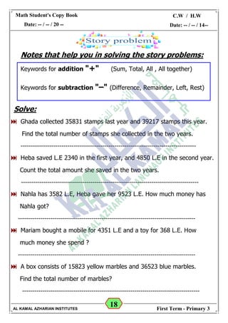 18
Math Student's Copy Book
Date: -- / -- / 20 --
C.W / H.W
Date: -- / -- / 14--
AL KAMAL AZHARIAN INSTITUTES First Term - Primary 3
Notes that help you in solving the story problems:
Keywords for addition "+" (Sum, Total, All , All together)
Keywords for subtraction "–" (Difference, Remainder, Left, Rest)
Solve:
 Ghada collected 35831 stamps last year and 39217 stamps this year.
Find the total number of stamps she collected in the two years.
--------------------------------------------------------------------------------------
 Heba saved L.E 2340 in the first year, and 4850 L.E in the second year.
Count the total amount she saved in the two years.
---------------------------------------------------------------------------------------
 Nahla has 3582 L.E, Heba gave her 9523 L.E. How much money has
Nahla got?
---------------------------------------------------------------------------------------
 Mariam bought a mobile for 4351 L.E and a toy for 368 L.E. How
much money she spend ?
---------------------------------------------------------------------------------------
 A box consists of 15823 yellow marbles and 36523 blue marbles.
Find the total number of marbles?
---------------------------------------------------------------------------------------
 
