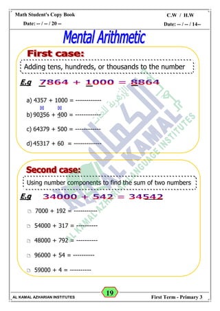 19
Math Student's Copy Book
Date: -- / -- / 20 --
C.W / H.W
Date: -- / -- / 14--
AL KAMAL AZHARIAN INSTITUTES First Term - Primary 3
E.g
a) 4357 + 1000 = ------------
b) 90356 + 400 = ------------
c) 64379 + 500 = ------------
d) 45317 + 60 = -------------
E.g
 7000 + 192 = -----------
 54000 + 317 = ----------
 48000 + 792 = ----------
 96000 + 54 = ----------
 59000 + 4 = ----------
Adding tens, hundreds, or thousands to the number
Using number components to find the sum of two numbers
 