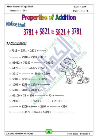 21
Math Student's Copy Book
Date: -- / -- / 20 --
C.W / H.W
Date: -- / -- / 14--
AL KAMAL AZHARIAN INSTITUTES First Term - Primary 3
1) Complete:
 7315 + 2571 = 2571 + -------
 ------- + 2910 = 2910 + 3215
 83452 + 79352 = --------- + 79352
 6175 + ------- =6175 + 5717
 3910 + --------- = 3910 + 2510
 5009 + 3259 = ------- + 3259
 1002 + 1278 = 1278 + ----------
 5002 + 2008 = 2008 + -------
 65100 + 73 + 200 = -------- + 73 + ---------
 2149 + -------- + 5643 = --------- + 2017 + -------
 ------- + 1209 + ------ = 2194 + -------- + 4354
 --------- + 3479 + 5673 = 5009 + ---------- + ---------
 