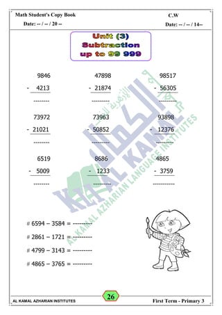 26
Math Student's Copy Book
Date: -- / -- / 20 --
C.W / H.W
Date: -- / -- / 14--
AL KAMAL AZHARIAN INSTITUTES First Term - Primary 3
9846 47898 98517
- 4213 - 21874 - 56305
-------- --------- ---------
73972 73963 93898
- 21021 - 50852 - 12376
-------- --------- ---------
6519 8686 4865
- 5009 - 1233 - 3759
-------- --------- -----------
 6594 – 3584 = ---------
 2861 – 1721 = ---------
 4799 – 3143 = ---------
 4865 – 3765 = ---------
 
