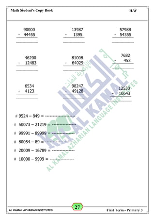 27
Math Student's Copy Book
Date: -- / -- / 20 --
C.W / H.W
Date: -- / -- / 14--
AL KAMAL AZHARIAN INSTITUTES First Term - Primary 3
 9524 – 849 = --------------------
 50073 – 21219 = ----------------
 99991 – 89999 = ---------------
 80054 – 89 = ------------------
 20009 – 16789 = ---------------
 10000 – 9999 = ----------------
90000
- 44455
13987
- 1395
57988
- 54355
46200
- 12483
81008
- 64029
98247
- 49128
6534
- 4123
7682
- 453
12530
- 10643
 