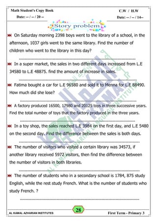 28
Math Student's Copy Book
Date: -- / -- / 20 --
C.W / H.W
Date: -- / -- / 14--
AL KAMAL AZHARIAN INSTITUTES First Term - Primary 3
 On Saturday morning 2398 boys went to the library of a school, in the
afternoon, 1037 girls went to the same library. Find the number of
children who went to the library in this day?
-----------------------------------------------------------------------------------
 In a super market, the sales in two different days increased from L.E
34580 to L.E 48875. find the amount of increase in sales.
------------------------------------------------------------------------------------
 Fatima bought a car for L.E 96580 and sold it to Menna for L.E 88490.
How much did she lose?
-----------------------------------------------------------------------------------
 A factory produced 16500, 17980 and 20125 toys in three successive years.
Find the total number of toys that the factory produced in the three years.
----------------------------------------------------------------------------------
 In a toy shop, the sales reached L.E 3984 on the first day, and L.E 5480
on the second day. Find the difference between the sales is both days.
--------------------------------------------------------------------------------------
 The number of visitors who visited a certain library was 34573, if
another library received 5972 visitors, then find the difference between
the number of visitors in both libraries.
--------------------------------------------------------------------------------------
 The number of students who in a secondary school is 1784, 875 study
English, while the rest study French. What is the number of students who
study French. ?
-------------------------------------------------------------------------------------
 