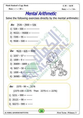 30
Math Student's Copy Book
Date: -- / -- / 20 --
C.W / H.W
Date: -- / -- / 14--
AL KAMAL AZHARIAN INSTITUTES First Term - Primary 3
Solve the following exercises directly by the mental arithmetic:
Ex: 7536 – 7000 = 536
1) 528 – 500 = ----------------
2) 95321 – 95000 = ----------
3) 7295 – 95 = --------------
4) 9500 – 500 = -------------
Ex: 4635 – 635 = 4000
1) 3257 – 57 = ------------
2) 1009 – 9 = -------------
3) 36809 – 6809 = ------------
4) 5657 – 50 = ------------
5) 1009 – 9 = -------------
6) 36985 – 900 = -----------
Ex: 2375 - 99 = 2276
(2375-100 = 2275 Then 2275+1 = 2276)
1) 5231 – 999 = -------
2) 25121 – 99 = -------
3) 50273 – 999 = ------
 
