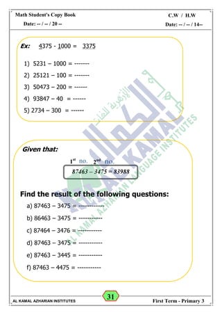 31
Math Student's Copy Book
Date: -- / -- / 20 --
C.W / H.W
Date: -- / -- / 14--
AL KAMAL AZHARIAN INSTITUTES First Term - Primary 3
Ex: 4375 - 1000 = 3375
1) 5231 – 1000 = -------
2) 25121 – 100 = -------
3) 50473 – 200 = ------
4) 93847 – 40 = ------
5) 2734 – 300 = ------
Given that:
Find the result of the following questions:
a) 87463 – 3475 = ------------
b) 86463 – 3475 = -----------
c) 87464 – 3476 = -----------
d) 87463 – 3475 = -----------
e) 87463 – 3445 = -----------
f) 87463 – 4475 = -----------
87463 – 3475 = 83988
1st
2nd
 