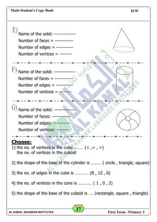 37
Math Student's Copy Book
Date: -- / -- / 20 --
C.W / H.W
Date: -- / -- / 14--
AL KAMAL AZHARIAN INSTITUTES First Term - Primary 3
Name of the solid: --------------
Number of faces = ------------
Number of edges = -----------
Number of vertices = --------
Name of the solid: --------------
Number of faces: ------------
Number of edges: -----------
Number of vertices: --------
Name of the solid: --------------
Number of faces = ------------
Number of edges = -----------
Number of vertices = --------
Choose:
1) the no. of vertices in the cube ..…… (< ,= , >)
the no. of vertices in the cuboid
2) the shape of the base of the cylinder is ……… ( circle , triangle, square)
3) the no. of edges in the cube is ………… (8 , 12 , 6)
4) the no. of vertices in the cone is ………… ( 1 , 0 , 2)
5) the shape of the base of the cuboid is …. (rectangle, square , triangle)
 