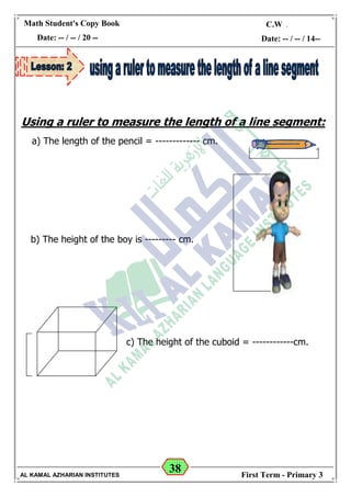 38
Math Student's Copy Book
Date: -- / -- / 20 --
C.W / H.W
Date: -- / -- / 14--
AL KAMAL AZHARIAN INSTITUTES First Term - Primary 3
Using a ruler to measure the length of a line segment:
a) The length of the pencil = ------------- cm.
c) The height of the cuboid = ------------cm.
b) The height of the boy is --------- cm.
 