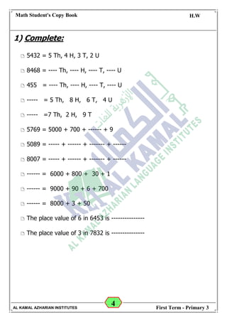 4
Math Student's Copy Book
Date: -- / -- / 20 --
C.W / H.W
Date: -- / -- / 14--
AL KAMAL AZHARIAN INSTITUTES First Term - Primary 3
1) Complete:
 5432 = 5 Th, 4 H, 3 T, 2 U
 8468 = ---- Th, ---- H, ---- T, ---- U
 455 = ---- Th, ---- H, ---- T, ---- U
 ----- = 5 Th, 8 H, 6 T, 4 U
 ----- =7 Th, 2 H, 9 T
 5769 = 5000 + 700 + ------ + 9
 5089 = ----- + ------ + ------- + ------
 8007 = ----- + ------ + ------- + ------
 ------ = 6000 + 800 + 30 + 1
 ------ = 9000 + 90 + 6 + 700
 ------ = 8000 + 3 + 50
 The place value of 6 in 6453 is ---------------
 The place value of 3 in 7832 is ---------------
 
