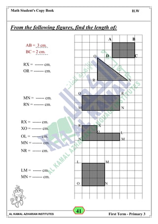 41
Math Student's Copy Book
Date: -- / -- / 20 --
C.W / H.W
Date: -- / -- / 14--
AL KAMAL AZHARIAN INSTITUTES First Term - Primary 3
From the following figures, find the length of:
A B
CDO
XR
O
M
R
N
R X
LO
N M
ML
O N
AB = 3 cm.
BC = 2 cm.
RX = ------ cm.
OR = ------- cm.
MN = ------ cm.
RN = ------- cm.
RX = ------ cm.
XO = ------- cm.
OL = ------ cm.
MN = ------- cm.
NR = ------ cm.
LM = ------ cm.
MN = ------- cm.
A B
D C
 