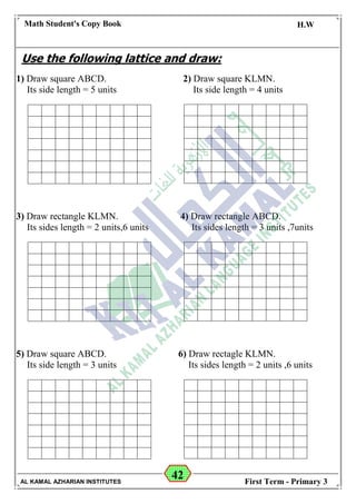 42
Math Student's Copy Book
Date: -- / -- / 20 --
C.W / H.W
Date: -- / -- / 14--
AL KAMAL AZHARIAN INSTITUTES First Term - Primary 3
Use the following lattice and draw:
1) Draw square ABCD. 2) Draw square KLMN.
Its side length = 5 units Its side length = 4 units
3) Draw rectangle KLMN. 4) Draw rectangle ABCD.
Its sides length = 2 units,6 units Its sides length = 3 units ,7units
5) Draw square ABCD. 6) Draw rectagle KLMN.
Its side length = 3 units Its sides length = 2 units ,6 units
 