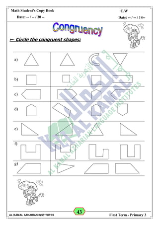 43
Math Student's Copy Book
Date: -- / -- / 20 --
C.W / H.W
Date: -- / -- / 14--
AL KAMAL AZHARIAN INSTITUTES First Term - Primary 3
 Circle the congruent shapes:
a)
b)
c)
d)
e)
f)
g)
 