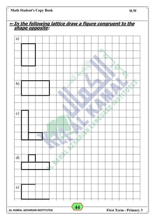 44
Math Student's Copy Book
Date: -- / -- / 20 --
C.W / H.W
Date: -- / -- / 14--
AL KAMAL AZHARIAN INSTITUTES First Term - Primary 3
In the following lattice draw a figure congruent to the
shape opposite:
a)
b)
c)
d)
e)
 