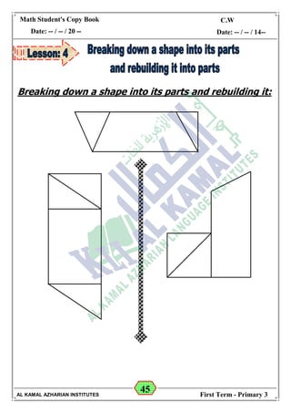 45
Math Student's Copy Book
Date: -- / -- / 20 --
C.W / H.W
Date: -- / -- / 14--
AL KAMAL AZHARIAN INSTITUTES First Term - Primary 3
Breaking down a shape into its parts and rebuilding it:
 