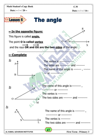 47
Math Student's Copy Book
Date: -- / -- / 20 --
C.W / H.W
Date: -- / -- / 14--
AL KAMAL AZHARIAN INSTITUTES First Term - Primary 3
In the opposite figure:
This figure is called angle.
The point O is called vertex
and the rays OR and OX are the two sides of the angle.
Complete
1)
2)
3)
O
R
X
A
B
C
The vertex is ---------------
The sides are ----------- and ---------
The name of this angle is -------- , -------
--- or -------------
O
L
M
The name of this angle is---------- ,
------------ or -----------
The vertex is ----------
The two sides are --------- and ----------
A
N
L
The name of this angle is ---------- ,
------------ or -----------
The vertex is ----------
The two sides are --------- and ----------
 