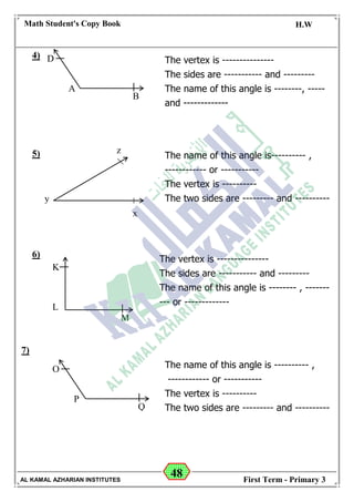 48
Math Student's Copy Book
Date: -- / -- / 20 --
C.W / H.W
Date: -- / -- / 14--
AL KAMAL AZHARIAN INSTITUTES First Term - Primary 3
4)
5)
6)
7)
The vertex is ---------------
The sides are ----------- and ---------
The name of this angle is --------, -----
and -------------
y
z
x
The name of this angle is---------- ,
------------ or -----------
The vertex is ----------
The two sides are --------- and ----------
D
A
B
K
L
M
The vertex is ---------------
The sides are ----------- and ---------
The name of this angle is -------- , -------
--- or -------------
O
P
Q
The name of this angle is ---------- ,
------------ or -----------
The vertex is ----------
The two sides are --------- and ----------
 