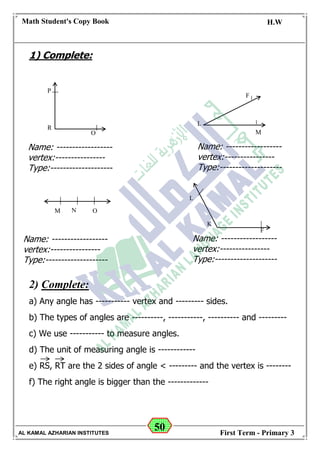 50
Math Student's Copy Book
Date: -- / -- / 20 --
C.W / H.W
Date: -- / -- / 14--
AL KAMAL AZHARIAN INSTITUTES First Term - Primary 3
1) Complete:
2) Complete:
a) Any angle has ----------- vertex and --------- sides.
b) The types of angles are ----------, -----------, ---------- and ---------
c) We use ----------- to measure angles.
d) The unit of measuring angle is ------------
e) RS, RT are the 2 sides of angle < --------- and the vertex is --------
f) The right angle is bigger than the -------------
P
R
O
L
M
F
M N O
K
L
F
Name: ------------------
vertex:----------------
Type:--------------------
Name: ------------------
vertex:----------------
Type:--------------------
Name: ------------------
vertex:----------------
Type:--------------------
Name: ------------------
vertex:----------------
Type:--------------------
 