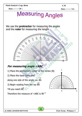 51
Math Student's Copy Book
Date: -- / -- / 20 --
C.W / H.W
Date: -- / -- / 14--
AL KAMAL AZHARIAN INSTITUTES First Term - Primary 3
For measuring angle <ABC
1) Place the protractor's center at the vertex (B)
2) Place the base (zero line)
along one side of the angle, ex. BA
3) Begin reading from the ray BA
Till you reach BC.
Therefore the measure of <ABC is 90 O
We use the protractor for measuring the angles
and the ruler for measuring the length
C
B A
 
