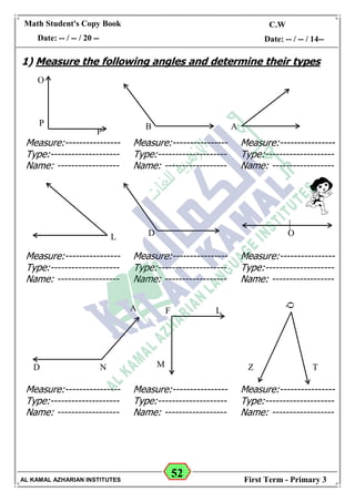 52
Math Student's Copy Book
Date: -- / -- / 20 --
C.W / H.W
Date: -- / -- / 14--
AL KAMAL AZHARIAN INSTITUTES First Term - Primary 3
1) Measure the following angles and determine their types
O
P
P
ODL
N
B A
Q
Z TD
A
Measure:----------------
Type:--------------------
Name: ------------------
Measure:----------------
Type:--------------------
Name: ------------------
Measure:----------------
Type:--------------------
Name: ------------------
M
LF
Measure:----------------
Type:--------------------
Name: ------------------
Measure:----------------
Type:--------------------
Name: ------------------
Measure:----------------
Type:--------------------
Name: ------------------
Measure:----------------
Type:--------------------
Name: ------------------
Measure:----------------
Type:--------------------
Name: ------------------
Measure:----------------
Type:--------------------
Name: ------------------
 