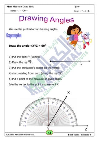 54
Math Student's Copy Book
Date: -- / -- / 20 --
C.W / H.W
Date: -- / -- / 14--
AL KAMAL AZHARIAN INSTITUTES First Term - Primary 3
We use the protractor for drawing angles.
Draw the angle <XYZ = 60O
1) Put the point Y (vertex)
2) Draw the ray YZ .
3) Put the protractor's center on the vertex.
4) start reading from zero (along the ray YZ).
5) Put a point at the measure of given angle.
Join the vertex to this point and name it X.
Y Z
Y Z
X
 