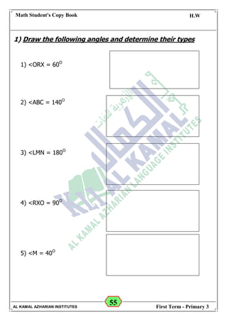 55
Math Student's Copy Book
Date: -- / -- / 20 --
C.W / H.W
Date: -- / -- / 14--
AL KAMAL AZHARIAN INSTITUTES First Term - Primary 3
1) Draw the following angles and determine their types
1) <ORX = 60O
2) <ABC = 140O
3) <LMN = 180O
4) <RXO = 90O
5) <M = 40O
 