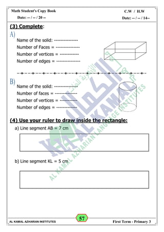 57
Math Student's Copy Book
Date: -- / -- / 20 --
C.W / H.W
Date: -- / -- / 14--
AL KAMAL AZHARIAN INSTITUTES First Term - Primary 3
(3) Complete:
(4) Use your ruler to draw inside the rectangle:
a) Line segment AB = 7 cm
b) Line segment KL = 5 cm
Name of the solid: ---------------
Number of Faces = ---------------
Number of vertices = ------------
Number of edges = ---------------
Name of the solid: ---------------
Number of faces = --------------
Number of vertices = -----------
Number of edges = -------------
 