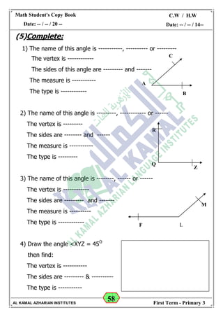 58
Math Student's Copy Book
Date: -- / -- / 20 --
C.W / H.W
Date: -- / -- / 14--
AL KAMAL AZHARIAN INSTITUTES First Term - Primary 3
(5)Complete:
1) The name of this angle is -----------, ---------- or ---------
The vertex is ------------
The sides of this angle are --------- and -------
The measure is -----------
The type is ------------
2) The name of this angle is ---------, ------------ or ------
The vertex is ---------
The sides are -------- and ------
The measure is -----------
The type is ---------
3) The name of this angle is --------, ------ or ------
The vertex is ------------
The sides are --------- and -------
The measure is ----------
The type is ------------
4) Draw the angle <XYZ = 45O
then find:
The vertex is -----------
The sides are --------- & ----------
The type is -----------
B
A
C
Q
R
Z
F L
M
 