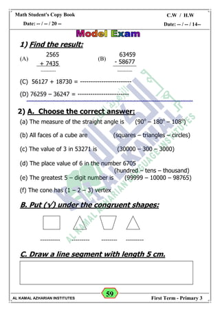 59
Math Student's Copy Book
Date: -- / -- / 20 --
C.W / H.W
Date: -- / -- / 14--
AL KAMAL AZHARIAN INSTITUTES First Term - Primary 3
1) Find the result:
(B)(A)
(C) 56127 + 18730 = ------------------------
(D) 76259 – 36247 = ------------------------
2) A. Choose the correct answer:
(a) The measure of the straight angle is (90o
– 180o
– 108o
)
(b) All faces of a cube are (squares – triangles – circles)
(c) The value of 3 in 53271 is (30000 – 300 – 3000)
(d) The place value of 6 in the number 6705
(hundred – tens – thousand)
(e) The greatest 5 – digit number is (99999 – 10000 – 98765)
(f) The cone has (1 – 2 – 3) vertex
B. Put (√) under the congruent shapes:
------------------------------------
C. Draw a line segment with length 5 cm.
2565
+ 7435
-----------
63459
- 58677
-----------
 