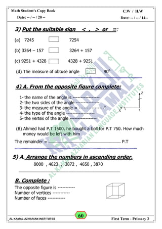 60
Math Student's Copy Book
Date: -- / -- / 20 --
C.W / H.W
Date: -- / -- / 14--
AL KAMAL AZHARIAN INSTITUTES First Term - Primary 3
3) Put the suitable sign < , > or =:
(a) 7245 7254
(b) 3264 – 157 3264 + 157
(c) 9251 + 4328 4328 + 9251
(d) The measure of obtuse angle 90o
4) A. From the opposite figure complete:
1- the name of the angle is -----------------
2- the two sides of the angle ---------------
3- the measure of the angle = ----------------o
4- the type of the angle ------------------
5- the vertex of the angle -----------------
(B) Ahmed had P.T 1500, he bought a boll for P.T 750. How much
money would be left with him
The remainder = -------------------------------------------------------------------------------- P.T
5) A. Arrange the numbers in ascending order.
8000 , 4623 , 3872 , 4650 , 3870
----------------------------------------------------------------------------------------------------------------
B. Complete :
The opposite figure is -----------
Number of vertices -----------
Number of faces -----------


Z
X y
 