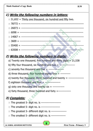 8
Math Student's Copy Book
Date: -- / -- / 20 --
C.W / H.W
Date: -- / -- / 14--
AL KAMAL AZHARIAN INSTITUTES First Term - Primary 3
1) Write the following numbers in letters:
 31,652 = Thirty one thousand, six hundred and fifty two.
 78772 = ---------------------------------------------------------------------
 26073 = ---------------------------------------------------------------------
 6098 = ----------------------------------------------------------------------
 14067 = ---------------------------------------------------------------------
 3609 = -------------------------------------------------------------------
 55400 = ---------------------------------------------------------------------
 63508 = ---------------------------------------------------------------------
2) Write the following numbers in digits:
a) Twenty one thousand, five hundred and thirty eight = 21,538
b) fifty four thousand, six hundred and two = -----------------
c) seventy five thousand and five = -----------------
d) three thousand, four hundred eighty four = -----------
e) twenty five thousand, three hundred and twenty = -----------------
f) eighteen thousand and four = -----------------
g) sixty one thousand and twenty six = -------------
e) forty thousand, three hundred and forty =--------------
3) Complete:
 The greatest 5- digit no. is ----------------------
 The smallest 5- digit no. is ---------------------
 The greatest 5- different digit no. is -----------------
 The smallest 5- different digit no. is ----------------
 