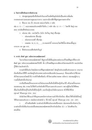 10

4. กิจกรรมฝกทักษะการคิดคํานวณ
        1. ทองสูตรคูณทุกเย็นซึ่งนิยมทํากันมาแตในอดีตปจจุบันยังจําเปนแตควรเพิ่มเติม
การทบทวนความหมายการคูณและการหาร และควรมีการฝกใชสตรคูณหาผลหารดวย
                                                             ู
        2. ฝกบวก ลบ เร็ว ประเภท ผลบวกไมเกิน 2 หลัก
เชน 6 + 8 = และหาผลลบประเภทมีคาไมเกิน 2 หลัก เชน 12 – 9 = โดยวิธี จับคู ถาม
ตอบ จากบัตรฝกทักษะบวกลบ
        3. เลนเกม เชน – เกมโดมิโน บิงโก บันไดงู จับคู เปนกลุม
            - เลนเกมตอภาพ เปนกลุม
            - เลนเกมระบายสี เปนกลุม
            - เกมผสม 10, 11, 12,_ _ _, 18 เกมเหลานี้ ออกแบบโดยใชเนื้อหาทักษะพื้นฐาน
การบวก ลบ คูณ หาร
        4. ฝกทําจากแบบฝกหัดสําเร็จรูป

5. การจํา ศัพท สูตร หลักการทางคณิตศาสตร
           ในการเรียนการสอนคณิตศาสตร ปญหาหนึ่งที่เปนอุปสรรคตอการแกโจทยปญหาก็คือการจํา
ศัพท สูตร หลักการทางคณิตศาสตรไมได ทั้ง ๆ ที่โจทยปญหาบางขออาจไมยากจนเกินไป และนักเรียน
รูวิธทําวาจะทําอยางไร
      ี
           ความจําที่เปนประโยชนตอการแกปญหาคณิตศาสตร จัดอยูในประเภทตองจําแบบถาวร สามารถ
                                                                        
เรียกคนคืนมาใชได และจัดอยูในประเภทความจําแบบซีแมนติค (Semantics) ซึ่งหมายถึงการใชภาษา
เขาใจความหมายโดยทัวไป การเขาใจขอเท็จจริง เขาใจความคิดรวบยอด หลักการ และทฤษฎีตาง ๆ
                          ่
รวมทั้งถอยคําเกี่ยวกับภาษา
           การลืมเปนผลเนื่องมาจากความไมสามารถจะคนคืนสิ่งที่เรียนรูแลวมาใช แลวอาจเนืองมาจาก
                                                                                               ่
หลายสาเหตุ เชน อาจจะไมไดสรางรหัสบันทึกไวในความทรงจําระยะยาว เพราะผูเรียนไมไดคดจะ         ิ
เชื่อมโยงสิ่งที่เรียนรูใหมกับสิ่งที่เรียนรูแลว และเรียนรูแบบไมมีความหมาย ทําใหลืมไดงาย
                                                             
(สุรางค โควตระกูล 2536 : 281)
           นักจิตวิทยาไดแนะนําใหครูสอนเทคนิคการชวยความจําใหแกนักเรียน เพื่อจะไดเก็บสิ่งที่เรียนรู
ไดในความทรงจํานาน ๆ เทคนิคการชวยจํามี 6 วิธี ดังนี้ (สุรางค โควตระกูล 2536 : 281 – 287)
           1.       สรางเสียงสัมผัส บางทานนําสิ่งที่ตองจํามาแตงเปนกลอน เชนกลอนเกี่ยวกับสาระใน
บางทานก็นําสิงที่จะจํามาแตงเปนเพลง(เพลงคณิตศาสตรสําหรับนักเรียน ป.3 – 4 โปรดศึกษาใน
                 ่
ตอนทาย)



                                                                            สาขาคณิตศาสตรประถมศึกษา
                                                          สถาบันสงเสริมการสอนวิทยาศาสตรและเทคโนโลยี
 
