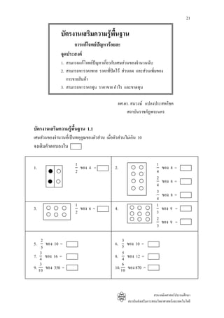 21

               บัตรงานเสริมความรูพื้นฐาน
                     การแกโจทยปญหารอยละ
               จุดประสงค
               1. สามารถแกโจทยปญหาเกียวกับเศษสวนของจํานวนนับ
                                        ่
               2. สามารถหาราคาขาย ราคาที่ปดไว สวนลด และสวนเพิ่มของ
                  การขายสินคา
               3. สามารถหาราคาทุน ราคาขาย กําไร และขาดทุน

                                                 ผศ.ดร. สมวงษ แปลงประสพโชค
                                                     สถาบันราชภัฏพระนคร

บัตรงานเสริมความรูพื้นฐาน 1.1
เศษสวนของจํานวนทีเ่ ปนพหุคูณของตัวสวน เมื่อตัวสวนไมเกิน 10
จงเติมคําตอบลงใน

                        1                                                 1
1.                        ของ 4 =              2.                             ของ 8 =
                        2                                                 4
                                                                          2
                                                                              ของ 8 =
                                                                          4
                                                                          3
                                                                              ของ 8 =
                                                                          4
                        1                                                 1
3.                        ของ 6 =              4.                             ของ 9 =
                        2                                                 3
                                                                          2
                                                                              ของ 9 =
                                                                          3

     2                                              3
5.     ของ 10 =                                6. 5 ของ 10 =
     5
    3                                               5
7. 4 ของ 16 =                                  8. 4 ของ 12 =
    3                                               6
9. 10 ของ 350 =                                10. 10 ของ 870 =



                                                                         สาขาคณิตศาสตรประถมศึกษา
                                                       สถาบันสงเสริมการสอนวิทยาศาสตรและเทคโนโลยี
 