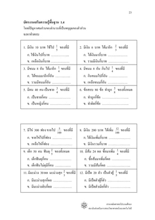 23

บัตรงานเสริมความรูพื้นฐาน 1.4
โจทยปญหาเศษสวนของจํานวนที่เปนพหุคูณของตัวสวน
จงหาคําตอบ

1. มีเงิน 10 บาท ใชไป 1 ของที่มี
                       5
                                            2. มีเงิน 6 บาท ไดมาอีก 2 ของที่มี
                                                                     3
   ก. ใชเงินไปกี่บาท ……………...                 ก. ไดเงินมากี่บาท ……………….
   ข. เหลือเงินกี่บาท ………………                   ข. รวมมีเงินกี่บาท ……………….
3. มีขนม 8 อัน ไดมาอีก 1 ของที่มี
                        4
                                            4. มีขนม 8 อัน กินไป 1 ของที่มี
                                                                 4
   ก. ไดขนมมาอีกกี่อัน …………...                ก. กินขนมไปกี่อัน ………………
   ข. รวมมีขนมกี่อัน ………………                    ข. เหลือขนมกี่อัน ……………….
                      3
5. มีคน 40 คน เปนชาย 4 ของที่มี                                    5
                                            6. ขอสอบ 80 ขอ ทําถูก 8 ของทั้งหมด
   ก. เปนชายกี่คน …………………                     ก. ทําถูกกี่ขอ ……………………..
   ข. เปนหญิงกี่คน ………………..                   ข. ทําผิดกี่ขอ ……………………..




                        5
7. มีไข 300 ฟอง ขายไป 100 ของที่มี                                    12
                                            8. มีเงิน 200 บาท ไดเพิ่ม 100 ของที่มี
   ก. ขายไขไปกี่ฟอง ……………….                   ก. ไดเงินเพิ่มกี่บาท …………………
   ข. เหลือไขก่ฟอง …………………
                ี                              ข. มีเงินรวมกี่บาท …………………
9. เด็ก 50 คน ฟนผุ 2 ของทั้งหมด
                    5
                                            10. มีสม 24 ผล ซื้อมาเพิ่ม 1 ของที่มี
                                                                        4
   ก. เด็กฟนผุกี่คน …………………                   ก. ซื้อสมมาเพิ่มกี่ผล ………………
   ข. เด็กฟนไมผุมีกี่คน ……………                ข. รวมมีสมกี่ผล …………………..
11. มีมะมวง 30 ผล มะมวงสุก 2 ของที่มี 12. มีเปด 20 ตัว เปนตัวผู 1 ของที่มี
                             3                                       5
   ก. มีมะมวงสุกกี่ผล ………………                  ก. มีเปดตัวผูกี่ตัว ………………….
   ข. มีมะมวงดิบกี่ผล ………………                  ข. มีเปดตัวเมียกี่ตัว ………………..


                                                                      สาขาคณิตศาสตรประถมศึกษา
                                                    สถาบันสงเสริมการสอนวิทยาศาสตรและเทคโนโลยี
 