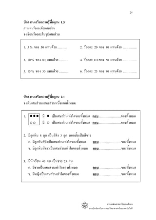 24

บัตรงานเสริมความรูพื้นฐาน 1.5
การแทนรอยละดวยเศษสวน
จงเขียนรอยละในรูปเศษสวน

1. 5 % ของ 30 แทนดวย ………                 2. รอยละ 20 ของ 80 แทนดวย ………….

3. 10 % ของ 80 แทนดวย ………                4. รอยละ 110 ของ 50 แทนดวย ………….

5. 15 % ของ 30 แทนดวย ………                6. รอยละ 25 ของ 80 แทนดวย ………….




บัตรงานเสริมความรูพื้นฐาน 2.1
จงเติมเศษสวนแสดงสวนหนึ่งจากทั้งหมด

1.           มี     เปนเศษสวนเทาใดของทั้งหมด ตอบ………………….ของทั้งหมด
             มี     เปนเศษสวนเทาใดของทั้งหมด ตอบ………………….ของทั้งหมด

2. มีลูกหิน 8 ลูก เปนสีดํา 3 ลูก นอกนั้นเปนสีขาว
   ก. มีลกหินสีดําเปนเศษสวนเทาใดของทั้งหมด ตอบ………………….ของทั้งหมด
          ู
   ข. มีลูกหินสีขาวเปนเศษสวนเทาใดของทั้งหมด ตอบ………………….ของทั้งหมด

3. มีนักเรียน 40 คน เปนชาย 25 คน
   ก. มีชายเปนเศษสวนเทาใดของทั้งหมด            ตอบ………………….ของทั้งหมด
   ข. มีหญิงเปนเศษสวนเทาใดของทั้งหมด           ตอบ………………….ของทั้งหมด




                                                                 สาขาคณิตศาสตรประถมศึกษา
                                               สถาบันสงเสริมการสอนวิทยาศาสตรและเทคโนโลยี
 