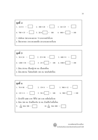 33


ชุดที่ 4
1. 14 × 8 =              2. 300 ÷ 20 =               3. 44 × 25 =

4. 700 ÷ 35 =            5. 20 ×         = 100      6. 800 ÷               = 100

7. ปกติขาย 500 บาท ลดราคา 75 บาท ขายจริงกี่บาท
8. ปดราคาขาย 150 บาท ลดเหลือ 130 บาท ลดราคากีบาท
                                               ่



ชุดที่ 5
1. 30 × 24 =              2. 25 × 80 =               3. 600 ÷ 8 =

4. 1200 ÷ 30 =             5. 25 ×        = 100      6. 1500 ÷             = 100

7. มีคน 150 คน เปนหญิง 90 คน เปนชายกี่คน
8. มีคน 400 คน ไมชอบกินผัก 240 คน ชอบกินผักกี่คน



ชุดที่ 6
1. 70 × 90 =               2. 15× 8 =                  3. 900 ÷ 12 =

4. 132 ÷ 11 =              5. 50 ×        = 100         6. 900 ÷              = 100

7. มีรายได 8,000 บาท ใชไป 240 บาท เหลือเงินกี่บาท
8. มีคน 500 คน ปวยเปนหวัด 50 คน ปวยเปนโรคอืนกี่คน
                                                 ่
      3
9. 100 ของ 200 =                        5
                                   10. 100 ของ 800 =




                                                                      สาขาคณิตศาสตรประถมศึกษา
                                                    สถาบันสงเสริมการสอนวิทยาศาสตรและเทคโนโลยี
 