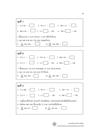 34


ชุดที่ 7
1. 15 × 60 =                  2. 98 × 2 =                3. 300 ÷ 12 =

4. 900 ÷ 90 =                5. 5 ×         = 100        6. 700 ÷               = 100

7. ซื้อของราคา 4 บาท ขายราคา 5 บาท ไดกําไรกี่บาท
8. ทุน 800 บาท ขาย 720 บาท ขาดทุนกี่บาท
       4
9. 100 ของ 300 =                       10
                                  10. 100 ของ 400 =


ชุดที่ 8
1. 25 × 3 =                  2. 70 × 10 =               3. 400 ÷ 80 =

4. 32 ÷ 4 =                  5. 2 ×         = 100       6. 800 ÷             = 100

7.   ซื้อของราคา 150 บาท ขายขาดทุน 15 บาท จงหาราคาขาย
8.   ทุน 120 บาท ขาย 180 บาท กําไรกี่บาท
9.       12                               8
        100 ของ 500 =                10. 100 ของ 500 =


ชุดที่ 9
1. 12 × 400 =                 2. 80 × 5 =                  3. 540 ÷ 10 =

4. 32 ÷ 4 =                   5. 2 ×          = 100        6. 800 ÷               = 100

7.    หมูบานหนึ่งมี 500 ครอบครัว มีอาชีพทํานา 380 ครอบครัว มีอาชีพอื่นกี่ครอบครัว
8.   ปกติขาย 600 บาท ขึ้นราคาอีก 32 บาท ราคาใหมเปนกี่บาท
9.     10                                    5
      100 ของ 90 =                      10. 100 ของ 60 =




                                                                          สาขาคณิตศาสตรประถมศึกษา
                                                        สถาบันสงเสริมการสอนวิทยาศาสตรและเทคโนโลยี
 