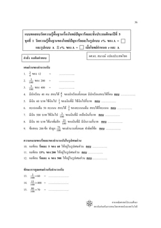 36

 แบบทดสอบวัดความรูพื้นฐานเรื่องโจทยปญหารอยละชั้นประถมศึกษาปที่ 5
 ชุดที่ 1 วัดความรูพื้นฐานของโจทยปญหารอยละในรูปแบบ r% ของ A =
          และรูปแบบ A ± r% ของ A =           เมื่อโจทยกําหนด r และ A

คําสั่ง จงเติมคําตอบ                            ผศ.ดร. สมวงษ แปลงประสพโชค

เศษสวนของจํานวนนับ
    3
1. 4 ของ 12        =      ……………..
     3
2. 100 ของ 200 =          ……………..
     5
3. 100 ของ 400 =              ……………..
4.   มีนักเรียน 40 คน สอบได 4 ของนักเรียนทั้งหมด มีนักเรียนสอบไดกี่คน ตอบ …………….
                                5
5.   มีเงิน 60 บาท ใชเงินไป 1 ของเงินที่มี ใชเงินไปกีบาท ตอบ …………….
                              3                        ่
6.   คะแนนเต็ม 50 คะแนน สอบได 3 ของคะแนนเต็ม สอบไดกี่คะแนน ตอบ …………….
                                     5
7.                              3 ของเงินทีมี เหลือเงินกีบาท ตอบ …………….
     มีเงิน 500 บาท ใชเงินไป 100            ่           ่
8.                                25
     มีเงิน 80 บาท ไดมาเพิมอีก 100 ของเงินที่มี มีเงินรวมกี่บาท ตอบ …………….
                           ่
9.                           75
     ขอสอบ 200 ขอ ทําถูก 100 ของจํานวนทังหมด ทําผิดกี่ขอ ตอบ …………….
                                               ้

ความหมายของรอยละของจํานวนนับในรูปเศษสวน
10. จงเขียน รอยละ 5 ของ 60 ใหอยูในรูปเศษสวน ตอบ …………….
11. จงเขียน 15% ของ 200 ใหอยูในรูปเศษสวน ตอบ …………….
12. จงเขียน รอยละ 6 ของ 500 ใหอยูในรูปเศษสวน ตอบ …………….

ทักษะการคูณเศษสวนกับจํานวนนับ
      3
13. 100 × 60 = ………………….
     15
14. 100 × 400 = ………………….
     80
15. 100 × 70 = ………………….

                                                                     สาขาคณิตศาสตรประถมศึกษา
                                                   สถาบันสงเสริมการสอนวิทยาศาสตรและเทคโนโลยี
 