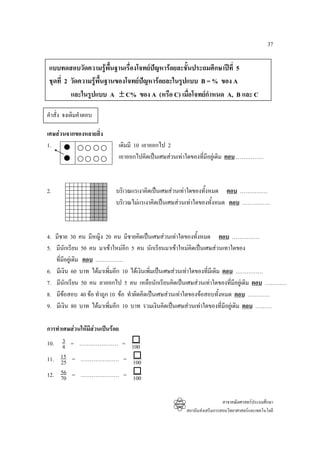 37

 แบบทดสอบวัดความรูพื้นฐานเรื่องโจทยปญหารอยละชั้นประถมศึกษาปที่ 5
 ชุดที่ 2 วัดความรูพื้นฐานของโจทยปญหารอยละในรูปแบบ B = % ของ A
          และในรูปแบบ A ± C% ของ A (หรือ C) เมื่อโจทยกําหนด A, B และ C

คําสั่ง จงเติมคําตอบ

เศษสวนจากของหลายสิ่ง
1.                        เดิมมี 10 เอาออกไป 2
                          เอาออกไปคิดเปนเศษสวนเทาใดของทีมีอยูเดิม ตอบ ……………
                                                           ่



2.                       บริเวณแรเงาคิดเปนเศษสวนเทาใดของทั้งหมด ตอบ ……………
                         บริเวณไมแรเงาคิดเปนเศษสวนเทาใดของทั้งหมด ตอบ ……………



4. มีชาย 30 คน มีหญิง 20 คน มีชายคิดเปนเศษสวนเทาใดของทั้งหมด ตอบ ……………
5. มีนักเรียน 50 คน มาเขาใหมอก 5 คน นักเรียนมาเขาใหมคิดเปนเศษสวนเทาใดของ
                               ี
   ที่มีอยูเดิม ตอบ ……………
6. มีเงิน 60 บาท ไดมาเพิมอีก 10 ไดเงินเพิ่มเปนเศษสวนเทาใดของที่มีเดิม ตอบ ……………
                           ่
7. มีนกเรียน 50 คน ลาออกไป 5 คน เหลือนักเรียนคิดเปนเศษสวนเทาใดของทีมีอยูเดิม ตอบ …………
         ั                                                                    ่
8. มีขอสอบ 40 ขอ ทําถูก 10 ขอ ทําผิดคิดเปนเศษสวนเทาใดของขอสอบทั้งหมด ตอบ …………
       
9. มีเงิน 80 บาท ไดมาเพิมอีก 10 บาท รวมเงินคิดเปนเศษสวนเทาใดของที่มีอยูเดิม ตอบ ………
                         ่

การทําเศษสวนใหมีสวนเปนรอย
       3
10. 4 = ………………… = 100
11. 15 = ………………… = 100
      25
      56
12. 70 = ………………… = 100


                                                                     สาขาคณิตศาสตรประถมศึกษา
                                                   สถาบันสงเสริมการสอนวิทยาศาสตรและเทคโนโลยี
 