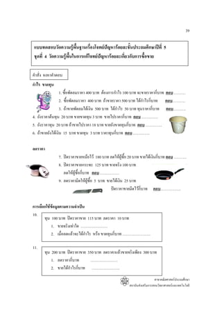 39

แบบทดสอบวัดความรูพื้นฐานเรื่องโจทยปญหารอยละชั้นประถมศึกษาปที่ 5
ชุดที่ 4 วัดความรูพื้นในการแกโจทยปญหารอยละเกี่ยวกับการซื้อขาย

คําสั่ง จงหาคําตอบ
กําไร ขาดทุน
                  1. ซื้อพัดลมราคา 400 บาท ตองการกําไร 100 บาท จะขายราคากี่บาท ตอบ ………
                  2. ซื้อพัดลมราคา 400 บาท ถาขายราคา 500 บาท ไดกําไรกี่บาท ตอบ……….
                  3. ถาขายพัดลมไดเงิน 500 บาท ไดกาไร 50 บาท ทุนราคากี่บาท ตอบ……….
                                                     ํ
4. ถังราคาตนทุน 20 บาท ขายขาดทุน 3 บาท ขายไปราคากี่บาท ตอบ ………….
5. ถังราคาทุน 20 บาท ถาขายไปราคา 18 บาท ขายถังขาดทุนกี่บาท ตอบ ………….
6. ถาขายถังไดเงิน 15 บาท ขาดทุน 3 บาท ราคาทุนกี่บาท ตอบ ………….

ลดราคา
               7. ปดราคาขายหมอไว 180 บาท ลดใหผูซื้อ 20 บาท ขายไดเงินกี่บาท ตอบ ……….
               8. ปดราคาขายกระทะ 125 บาท ขายจริง 100 บาท
                  ลดใหผูซื้อกี่บาท ตอบ ……………
               9. ลดราคามีดใหผูซื้อ 5 บาท ขายไดเงิน 25 บาท
                                              ปดราคาขายมีดไวกี่บาท ตอบ…………….


การเลือกใชขอมูลตามความจําเปน
            
10.
       ทุน 100 บาท ปดราคาขาย 115 บาท ลดราคา 10 บาท
           1. ขายจริงเทาใด …………………
           2. เมื่อลดแลวจะไดกําไร หรือ ขาดทุนกี่บาท ………………….

11.
       ทุน 200 บาท ปดราคาขาย 350 บาท ลดราคาแลวขายจริงเพียง 300 บาท
           1. ลดราคากี่บาท     …………………
           2. ขายไดกําไรกีบาท ………………….
                           ่
                                                                          สาขาคณิตศาสตรประถมศึกษา
                                                        สถาบันสงเสริมการสอนวิทยาศาสตรและเทคโนโลยี
 