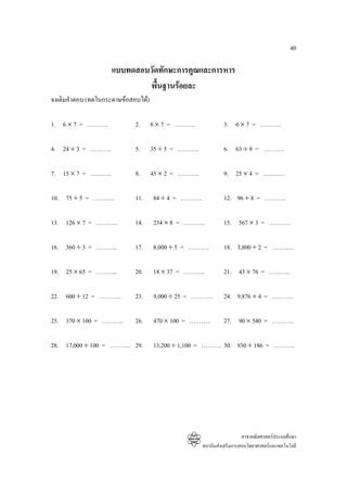 40

                    แบบทดสอบวัดทักษะการคูณและการหาร
                            พื้นฐานรอยละ
จงเติมคําตอบ (ทดในกระดาษขอสอบได)

1. 6 × 7 = ………..             2.      6 × 7 = ………..             3. 6 × 7 = ………..

4. 24 ÷ 3 = ………..            5.      35 ÷ 5 = ………..            6. 63 ÷ 9 = ………..

7. 15 × 7 = ………..            8.      45 × 2 = ………..            9. 25 × 4 = ………..

10. 75 ÷ 5 = ………..           11.     84 ÷ 4 = ………..            12. 96 ÷ 8 = ………..

13. 126 × 7 = ………..          14.     234 × 8 = ………..           15. 567 × 3 = ………..

16. 360 ÷ 3 = ………..          17.     8,000 ÷ 5 = ………..         18. 3,800 ÷ 2 = ………..

19. 25 × 65 = ………..          20.     18 × 37 = ………..           21. 43 × 76 = ………..

22. 600 ÷ 12 = ………..         23.     9,000 ÷ 25 = ………..        24. 9,876 ÷ 4 = ………..

25. 370 × 100 = ………..        26.     470 × 100 = ………..         27. 90 × 540 = ………..

28. 17,000 ÷ 100 = ……….. 29.         13,200 ÷ 1,100 = ………. 30. 930 ÷ 186 = ………..




                                                                        สาขาคณิตศาสตรประถมศึกษา
                                                      สถาบันสงเสริมการสอนวิทยาศาสตรและเทคโนโลยี
 