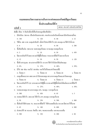 41

       แบบทดสอบวัดความสามารถในการหาคําตอบจากโจทยปญหารอยละ
                        ชั้นประถมศึกษาปที่ 5
ฉบับที่ 1                                                       ผศ.ดร. สมวงษ แปลงประสพโชค
คําสั่ง เขียน × ทับตัวเลือกที่เปนคําตอบถูกเพียงขอเดียว
1. มีนักเรียน 300 คน เปนนักเรียนชาย 40% ของจํานวนนักเรียนทั้งหมด มีนักเรียนชายกี่คน
      ก. 180                         ข. 120               ค. 40                     ง. 12
2. ใชเงิน 400 บาท ลงทุนทําสินคา เมื่อนําไปขายไดกําไร 20% ของทุน จะไดกําไรกี่บาท
      ก. 8                           ข. 20                ค. 80                     ง. 200
3. ซื้อสมเปนเงิน 500 บาท ขายขาดทุนรอยละ 10 ของทุน ขาดทุนกี่บาท
      ก. 5                           ข. 10                ค. 50                     ง. 450
4. ปดราคาสินคาไว 600 บาท ลดใหผูซื้อรอยละ 5 ของราคาที่ปดไว ลดราคากี่บาท
      ก. 12                          ข. 30                ค. 50                     ง. 120
5. ซื้อขาวสารถุงละ 40 บาท ขายไดกําไร 10 บาท ไดกาไรกี่เปอรเซ็นตของทุน
                                                        ํ
      ก. 4%                          ข. 25%               ค. 40%                    ง. 50%
6. มีไข 500 ฟอง ขายไป 100 ฟอง ขายไขไปรอยละเทาใดของที่มี
      ก. รอยละ 5                    ข. รอยละ 10         ค. รอยละ 20              ง. รอยละ 50
7. ลงทุนซื้อของราคา 400 บาท นําไปขายขาดทุน 80 บาท ขาดทุนรอยละเทาใดของทุน
      ก. รอยละ 50                   ข. รอยละ 20         ค. รอยละ 15              ง. รอยละ 5
8. ปดราคาสินคาไว 120 บาท ลดราคาใหผูซอ 6 บาท ลดใหผูซื้อกี่เปอรเซ็นตของราคาที่ปดไว
                                              ื้
      ก. 4%                          ข. 25%               ค. 40%                    ง. 50%
9. ขายของขาดทุน 50 บาท ขาดทุน 10% ของทุน ราคาทุนกี่บาท
      ก. 500                         ข. 450               ค. 45                     ง. 5
10. ขายของไดกําไร 200 บาท ไดกําไร 25% ของทุน ราคาทุนกี่บาท
      ก. 50                          ข. 250               ค. 500                    ง. 800
11. ซื้อสินคาไดสวนลด 5% ของราคาที่ปดไว ไดสวนลดเปนเงิน 30 บาท ปดราคาไวก่บาท
                                                                                 ี
      ก. 45                          ข. 100               ค. 600                    ง. 800
12. ดําสอบได 80 คะแนน คิดเปน 40% ของคะแนนเต็ม จงหาคะแนนเต็ม
      ก. 500                         ข. 320               ค. 200                    ง. 80

                                                                              สาขาคณิตศาสตรประถมศึกษา
                                                            สถาบันสงเสริมการสอนวิทยาศาสตรและเทคโนโลยี
 
