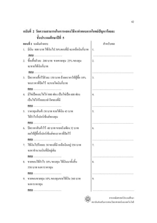 42

ฉบับที่ 2 วัดความสามารถในการแสดงวิธีหาคําตอบจากโจทยปญหารอยละ
           ชั้นประถมศึกษาปที่ 5
ตอนที่ 1 จงเติมคําตอบ                                                  สําหรับทด
1. มีเงิน 800 บาท ใชเงินไป 30%ของที่มี จะเหลือเงินกี่บาท   1.
    ตอบ ………………………….                                         ……….……………………………
2. ซื้อเสื้อตัวละ 200 บาท ขายขาดทุน 25% ของทุน              2.
   จะขายไดเงินกีบาท ่
    ตอบ ………………………….                                         ……….………………………………
3. ปดราคาเสื้อไวตัวละ 150 บาท ถาลดราคาใหผูซื้อ 10%     3.
   ของราคาที่ปดไว จะขายไดเงินกี่บาท
                   
   ตอบ ………………………….                                          ……….………………………………
4. มีไขเปดและไขไก 800 ฟอง เปนไขเปด 600 ฟอง           4.
   เปนไขไกรอยละเทาใดของที่มี
   ตอบ ………………………….                                          ……….………………………………
5. ราคาทุนสินคา 30 บาท ขายไดเงิน 45 บาท                   5.
   ไดกําไรกี่เปอรเซ็นตของทุน
   ตอบ ………………………….                                          ……….………………………………
6. ปดราคาสินคาไว 40 บาท ขายจริงเพียง 32 บาท              6.
   ลดใหผูซื้อกี่เปอรเซ็นตของราคาที่ปดไว
   ตอบ ………………………….                                          ……….………………………………
7. ใชเงินไปรอยละ 30 ของที่มี เหลือเงินอยู 350 บาท        7.
   จงหาจํานวนเงินที่มีอยูเดิม
   ตอบ ………………………….                                          ……….………………………………
8. ขายของไดกําไร 10% ของทุน ไดเงินมาทั้งสิ้น              8.
   550 บาท จงหาราคาทุน
   ตอบ ………………………….                                          ……….………………………………
9. ขายของขาดทุน 10% ของทุนขายไดเงิน 360 บาท                9.
   จงหาราคาทุน
   ตอบ ………………………….                                           ……….………………………………
                                                                              สาขาคณิตศาสตรประถมศึกษา
                                                            สถาบันสงเสริมการสอนวิทยาศาสตรและเทคโนโลยี
 