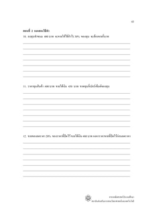 43

ตอนที่ 2 จงแสดงวิธีทํา
10. ลงทุนทําขนม 400 บาท จะขายใหไดกาไร 30% ของทุน จะตองขายกี่บาท
                                    ํ
_______________________________________________________________________________
_______________________________________________________________________________
_______________________________________________________________________________
_______________________________________________________________________________
_______________________________________________________________________________
_______________________________________________________________________________
_______________________________________________________________________________

11. ราคาทุนสินคา 600 บาท ขายไดเงิน 450 บาท ขาดทุนกี่เปอรเซ็นตของทุน
_______________________________________________________________________________
_______________________________________________________________________________
_______________________________________________________________________________
_______________________________________________________________________________
_______________________________________________________________________________
_______________________________________________________________________________
_______________________________________________________________________________

12. ขายของลดราคา 20% ของราคาที่ปดไว ขายไดเงิน 480 บาท จงหาราคาขายที่ปดไวกอนลดราคา
_______________________________________________________________________________
_______________________________________________________________________________
_______________________________________________________________________________
_______________________________________________________________________________
_______________________________________________________________________________
_______________________________________________________________________________
_______________________________________________________________________________




                                                                         สาขาคณิตศาสตรประถมศึกษา
                                                       สถาบันสงเสริมการสอนวิทยาศาสตรและเทคโนโลยี
 
