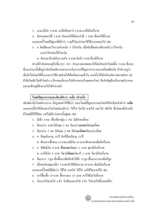 45

         3. มานะมีเงิน 5 บาท มานีมีนอยกวา 2 บาท มานีมีเงินกี่บาท
                                          
         4. ฉันขายของได 5 บาท ฉันขายไดนอยกวาพี่ 3 บาท พี่ขายไดกี่บาท
         นอกจากนีโจทยปญหาที่มีคาวา รวมก็ไมแนวาจะใชวธบวกเสมอไป เชน
                      ้               ํ                    ิี
         5. ก. ชั่งเปดและไกรวมกันหนัก 5 กิโลกรัม เมื่อชั่งเปดอยางเดียวหนัก 2 กิโลกรัม
                  ถามวาไกหนักกีกิโลกรัม
                                  ่
             ข. ฉันและนองมีเงินรวมกัน 8 บาท ฉันมี 5 บาท นองมีกบาที่
         ทานที่กําลังสอนอยูในชั้น ป.2 - ป.3 ทานอาจจะทดลองใหนักเรียนทําโจทยทั้ง 5 แบบ ที่แนบ
ที่แนะนํามานี้เพื่อดูวานักเรียนมีความสามารถในการแกปญหาการบวกมากนอยเพียงใด ถาปรากฏวา
                                                       
เด็กทําไมคอยไดข้นแรกควรใชภาพชวยใหเด็กเกิดความเขาใจ จากนั้นใหนักเรียนหัดวาดภาพชวย แต
                    ั
ถาขอใดเด็กไมเขาใจจริง ๆ ก็อาจจะตองรอไปสักระยะแลวทดลองใหม ขอสําคัญตองนึกภาพประกอบ
และจะตองดูทคําถามไมใชคาบางคํา
               ี่              ํ

         โจทยปญหาการลบจะตองมีคําวา เหลือ จริงหรือ
เชนเดียวกับโจทยการบวก มีครูเคยเลาใหฟงวา สอนโจทยปญหาการลบโดยใหนักเรียนจําคําวา เหลือ
นอกจากนี้ยังใหสังเกตวาในโจทยจะมีคําวา ใหไป กินไป ตายไป แตกไป เสียไป ซึ่งโดยแทจริงแลว
มีโจทยที่ใชวิธลบ แตไมมีคําวาพวกนี้อยูเลย เชน
                ี
         1. มีเด็ก 4 คน เปนเด็กหญิง 2 คน มีเด็กชายกี่คน
         2. มีมะมวง 4 ผล มีมังคุด 2 ผล มีมะมวงมากกวามังคุดกีผล  ่
         3. มีมะมวง 5 ผล มีมงคุด 2 ผล มีมังคุดนอยกวามะมวงกี่ผล
                                  ั
         4. ก. ปจจุบันอายุ 10 ป อีกกี่ปจะมีอายุ 15 ป
              ข. ตองการซือของ 12 บาท แตมีเงิน 10 บาท ตองหามาเพิ่มอีกกี่บาท
                           ้
         5. ก. พิชัยมีเงิน 8 บาท ซึ่งมากกวาสุดา 3 บาท สุดามีเงินกี่บาท
              ข. นารีมีเงิน 8 บาท วีณามีนอยกวานารี 3 บาท วีณามีเงินกี่บาท
         6. มีมะนาว 7 ลูก เมื่อซื้อมาเพิมอีกทําใหมี 15 ลูก ซื้อมะนาวมาเพิ่มกี่ลก
                                         ่                                      ู
         7. เมื่อขอเงินคุณแมอีก 3 บาท ทําใหมีเงินรวม 10 บาท เดิมมีเงินกี่บาท
         นอกจากนีโจทยที่มีคําวา ใชไป ตายไป ใหไป แตใชวธบวกก็มี เชน
                    ้                                           ิ
         8. คาวีซื้อเสื้อ 25 บาท ซื้อกางเกง 35 บาท คาวีใชเงินไปกี่บาท
         9. วันแรกไกตายไป 4 ตัว วันที่สองตายไป 2 ตัว ไกตายไปทั้งหมดกี่ตัว


                                                                             สาขาคณิตศาสตรประถมศึกษา
                                                           สถาบันสงเสริมการสอนวิทยาศาสตรและเทคโนโลยี
 