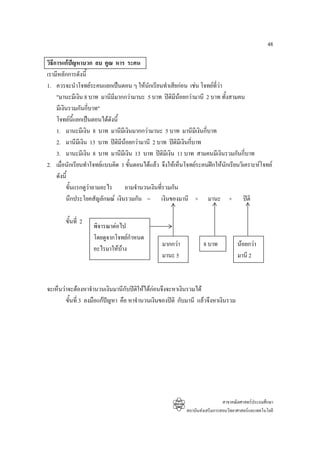 48

วิธการแกปญหาบวก ลบ คูณ หาร ระคน
   ี
เรามีหลักการดังนี้
1. ควรจะนําโจทยระคนแยกเปนตอน ๆ ใหนกเรียนทําเสียกอน เชน โจทยที่วา
                                           ั
     "มานะมีเงิน 8 บาท มานีมมากกวามานะ 5 บาท ปตมีนอยกวามานี 2 บาท ทั้งสามคน
                             ี                      ิ
     มีเงินรวมกันกีบาท"
                    ่
     โจทยนแยกเปนตอนไดดังนี้
              ี้
     1. มานะมีเงิน 8 บาท มานีมีเงินมากกวามานะ 5 บาท มานีมีเงินกี่บาท
     2. มานีมเี งิน 13 บาท ปติมีนอยกวามานี 2 บาท ปติมีเงินกีบาท
                                                              ่
     3. มานะมีเงิน 8 บาท มานีมีเงิน 13 บาท ปติมีเงิน 11 บาท สามคนมีเงินรวมกันกี่บาท
2. เมื่อนักเรียนทําโจทยแบบคิด 1 ขั้นตอนไดแลว จึงใหเห็นโจทยระคนฝกใหนักเรียนวิเคราะหโจทย
     ดังนี้
          ขั้นแรกดูวาถามอะไร ถามจํานวนเงินที่รวมกัน
          นึกประโยคสัญลักษณ เงินรวมกัน = เงินของมานี + มานะ + ปติ

       ขั้นที่ 2
                   พิจารณาตอไป
                   โดยดูจากโจทยกําหนด
                                                มากกวา           8 บาท            นอยกวา
                   อะไรมาใหบาง
                                                มานะ 5                             มานี 2



จะเห็นวาจะตองหาจํานวนเงินมานีกบปตใหไดกอนจึงจะหาเงินรวมได
                                  ั ิ
        ขั้นที่ 3 ลงมือแกปญหา คือ หาจํานวนเงินของปติ กับมานี แลวจึงหาเงินรวม
                           




                                                                            สาขาคณิตศาสตรประถมศึกษา
                                                          สถาบันสงเสริมการสอนวิทยาศาสตรและเทคโนโลยี
 