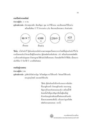 54

เกมเปดฝาหาผลลัพธ
จํานวนผูเลน 2 - 4 คน
อุปกรณการเลน ฝาขวดพลาสติก เขียนปญหา คูณ หารไวดานบน และเขียนเฉลยไวดานลาง
                  พรอมทั้งเขียน ไว จํานวนตาง ๆ กัน ขอยากจะมีหลายดาว ตัวอยางเชน



            90 × 7                  6300              1250÷ 2                      625
             ดานบน                 ดานลาง
วิธีเลน คว่ําตัวเลนไว ผูเ ลนแตละคนคิดคํานวณหาผลคูณหรือผลหารจากโจทยที่อยูบนตัวเลนไวในใจ
จากนั้นตกลงกันวาใครจะเปนผูเริ่มเกมกอน ผูเลนผลัดกันหยิบตัวเลน 1 ตัว พรอมกับบอกผลลัพธดัง
ๆ แลวหงายตัวเลนดูเฉลย ถาตอบถูกจะไดตัวเลนไปเปนของตน ถาตอบผิดใหคว่ําไวที่เดิม เมื่อจบการ
เลนใหนับ ใครได มากเปนฝายชนะ

เกมจับคูถามตอบ
จํานวนผูเลน 2 คน
อุปกรณการเลน รูปสัตวหรือตัวการตูน ใสโจทยคณ หารไวดานหนา ใสเฉลยไวดานหลัง
                                               ู
                 เจาะรูทะลุโจทย และเฉลยใหตรงกัน

                                         วิธีเลน ผูเลนหันหนาเขาหากัน คนแรก หยิบบัตร
                                         ขึ้นมาดูดานหนา อีกคนดูดานหลัง คนแรกจะดู
                                         ปญหาแลวบอกคําตอบออกมาดัง ๆ พรอมทั้งใช
                                         ดินสอจิ้มไปทีรูตรงปญหาขอนั้นผูเ ลนที่อยู
                                                         ่
                                         ดานหลังจะดูปลายดินสอทีโผลออกมาดานหลัง
                                                                     ่
                                         ซึ่งจะตรงเฉลยของขอนั้น แลวบอกวาถูกหรือผิด
                                         ผลัดกันถามตอบคนละ 10 ครั้ง




                                                                             สาขาคณิตศาสตรประถมศึกษา
                                                           สถาบันสงเสริมการสอนวิทยาศาสตรและเทคโนโลยี
 