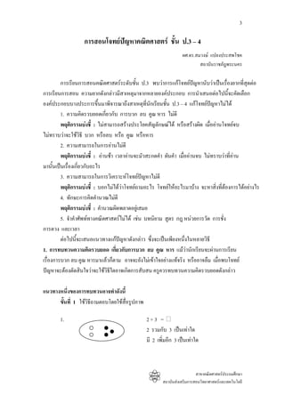3

                  การสอนโจทยปญหาคณิตศาสตร ชั้น ป.3 – 4
                                                                 ผศ.ดร.สมวงษ แปลงประสพโชค
                                                                         สถาบันราชภัฎพระนคร

         การเรียนการสอนคณิตศาสตรระดับชั้น ป.3 พบวาการแกโจทยปญหานับวาเปนเรื่องยากที่สดตอ
                                                                                            ุ
การเรียนการสอน ความยากดังกลาวมีสาเหตุมาจากหลายองคประกอบ การนําเสนอตอไปนี้จะคัดเลือก
องคประกอบบางประการขึ้นมาพิจารณาถึงสาเหตุที่นักเรียนชั้น ป.3 – 4 แกโจทยปญหาไมได
                                                                             
         1. ความคิดรวบยอดเกียวกับ การบวก ลบ คูณ หาร ไมดี
                              ่
         พฤติกรรมบงชี้ : ไมสามารถสรางประโยคสัญลักษณได หรือสรางผิด เมื่ออานโจทยจบ
ไมทราบวาจะใชวธี บวก หรือลบ หรือ คูณ หรือหาร
                     ิ
         2. ความสามารถในการอานไมดี
         พฤติกรรมบงชี้ : อานชา เวลาอานจะมัวสะกดคํา ผันคํา เมื่ออานจบ ไมทราบวาที่อาน
มานั้นเปนเรื่องเกี่ยวกับอะไร
         3. ความสามารถในการวิเคราะหโจทยปญหาไมดี
         พฤติกรรมบงชี้ : บอกไมไดวาโจทยถามอะไร โจทยใหอะไรมาบาง จะหาสิ่งที่ตองการไดอยางไร
         4. ทักษะการคิดคํานวณไมดี
         พฤติกรรมบงชี้ : คํานวณผิดพลาดอยูเสมอ
         5. จําคําศัพททางคณิตศาสตรไมได เชน บทนิยาม สูตร กฎ หนวยการวัด การชั่ง
การตวง และเวลา
         ตอไปนี้จะเสนอแนวทางแกปญหาดังกลาว ซึ่งจะเปนเพียงหนึ่งในหลายวิธี
1. การทบทวนความคิดรวบยอด เกี่ยวกับการบวก ลบ คูณ หาร แมวานักเรียนจะผานการเรียน
เรื่องการบวก ลบ คูณ หารมาแลวก็ตาม อาจจะยังไมเขาใจอยางแทจริง หรืออาจลืม เมื่อพบโจทย
ปญหาจะตองตัดสินใจวาจะใชวิธีใดอาจเกิดการสับสน ครูควรทบทวนความคิดรวบยอดดังกลาว

แนวทางหนึงของการทบทวนอาจทําดังนี้
          ่
      ขั้นที่ 1 ใชวธีถามตอบโดยใชสื่อรูปภาพ
                    ิ

       1.                                      2+3 =
                                               2 รวมกับ 3 เปนเทาใด
                                               มี 2 เพิ่มอีก 3 เปนเทาใด



                                                                         สาขาคณิตศาสตรประถมศึกษา
                                                       สถาบันสงเสริมการสอนวิทยาศาสตรและเทคโนโลยี
 
