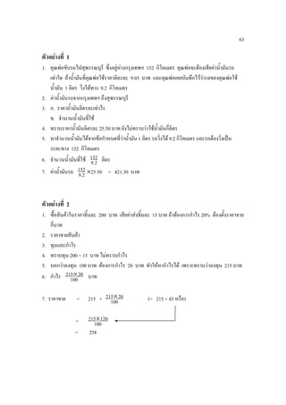 63

ตัวอยางที่ 1
1. คุณพอขับรถไปสุพรรณบุรี ซึ่งอยูหางกรุงเทพฯ 152 กิโลเมตร คุณพอจะตองเสียคาน้ํามันรถ
   เทาใด ถาน้ํามันที่คุณพอใชราคาลิตรละ 9.03 บาท และคุณพอเคยบันทึกไววารถของคุณพอใช
                                                                               
   น้ํามัน 1 ลิตร วิ่งไดทาง 9.2 กิโลเมตร
2. คาน้ํามันรถจากกรุงเพทฯ ถึงสุพรรณบุรี
3. ก. ราคาน้ํามันลิตรละเทาไร
   ข. จํานวนน้ํามันที่ใช
4. ทราบราคาน้ํามันลิตรละ 25.50 บาท ยังไมทราบวาใชน้ํามันกี่ลิตร
5. หาจํานวนน้ํามันไดจากขอกําหนดที่วาน้ํามัน 1 ลิตร รถวิ่งได 9.2 กิโลเมตร และรถตองวิ่งเปน
   ระยะทาง 152 กิโลเมตร
6. จํานวนน้ํามันที่ใช 152 ลิตร
                          9.2
7. คาน้ํามันรถ 152 ×25.50 = 421.30 บาท
                  9.2


ตัวอยางที่ 2
1. ซื้อสินคาในราคาชิ้นละ 200 บาท เสียคาสงชิ้นละ 15 บาท ถาตองการกําไร 20% ตองตั้งราคาขาย
   กี่บาท
2. ราคาขายสินคา
3. ทุนและกําไร
4. ทราบทุน 200 + 15 บาท ไมทราบกําไร
5. บอกวาลงทุน 100 บาท ตองการกําไร 20 บาท ทําใหหากําไรได เพราะทราบวาลงทุน 215 บาท
6. กําไร 215 × 20 บาท
              100

7. ราคาขาย      =     215 + 215 × 20
                              100                  (= 215 + 43 หรือ)

                =     215 ×120
                        100
                =     258
 